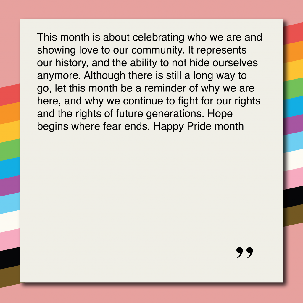 This month is about celebrating who we are and showing love to our community. It represents our history, and the ability to not hide ourselves anymore. Although there is still a long way to go, let this month be a reminder of why we are here, and why we continue to fight for our rights and the rights of future generations. Hope begins where fear ends. Happy Pride month