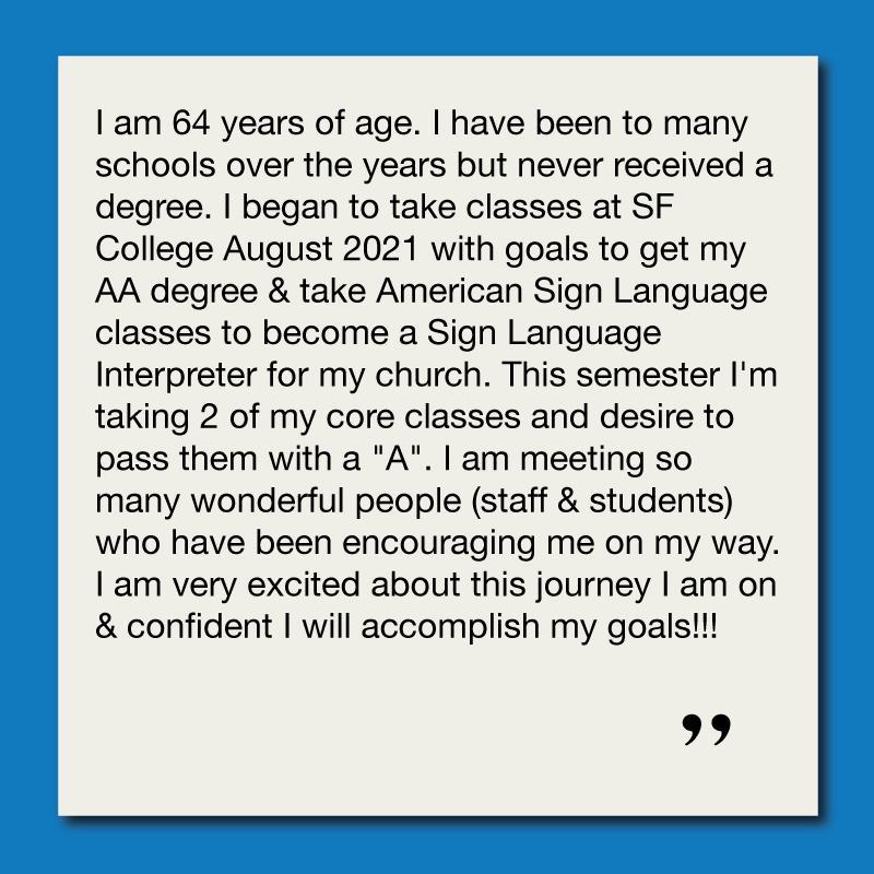 I am 64 years of age. I have been to many schools over the years but never received a degree. I began to take classes at SF College August 2021 with goals to get my AA degree & take American Sign Language classes to become a Sign Language Interpreter for my church. This semester I'm taking 2 of my core classes and desire to pass them with a "A". I am meeting so many wonderful people (staff & students) who have been encouraging me on my way. I am very excited about this journey I am on & confident I will accomplish my goals!!!
